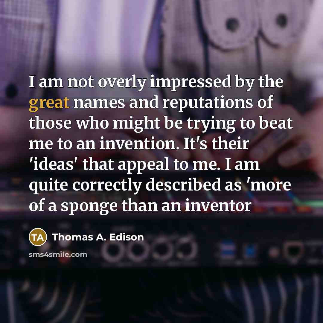 “I am not overly impressed by the great names and reputations of those who might be trying to beat me to an invention. It's their 'ideas' that appeal to me. I am quite correctly described as 'more of a sponge than an inventor” quote by Thomas A. Edison