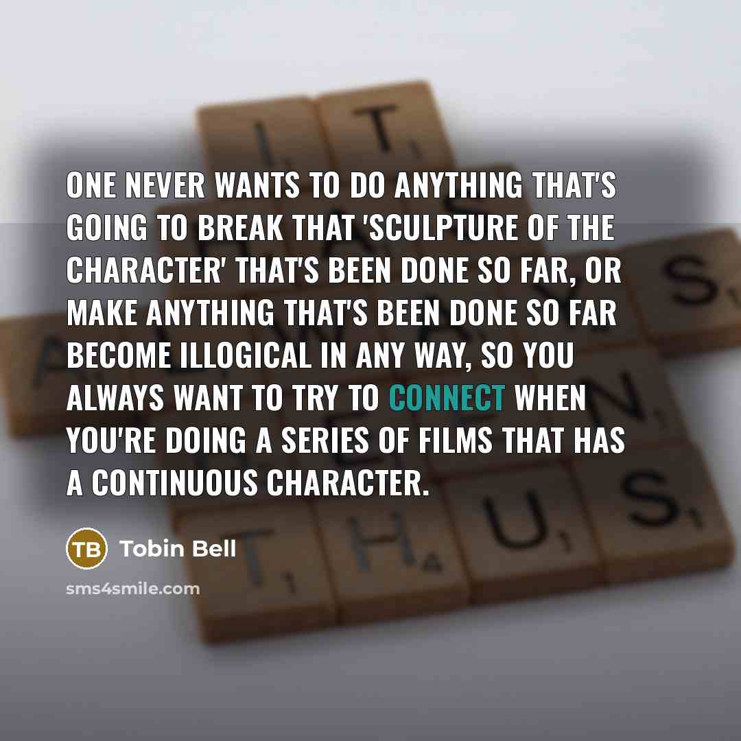 “One never wants to do anything that's going to break that 'sculpture of the character' that's been done so far, or make anything that's been done so far become illogical in any way, so you always want to try to connect when you're doing a series of films that has a continuous character.” quote by Tobin Bell