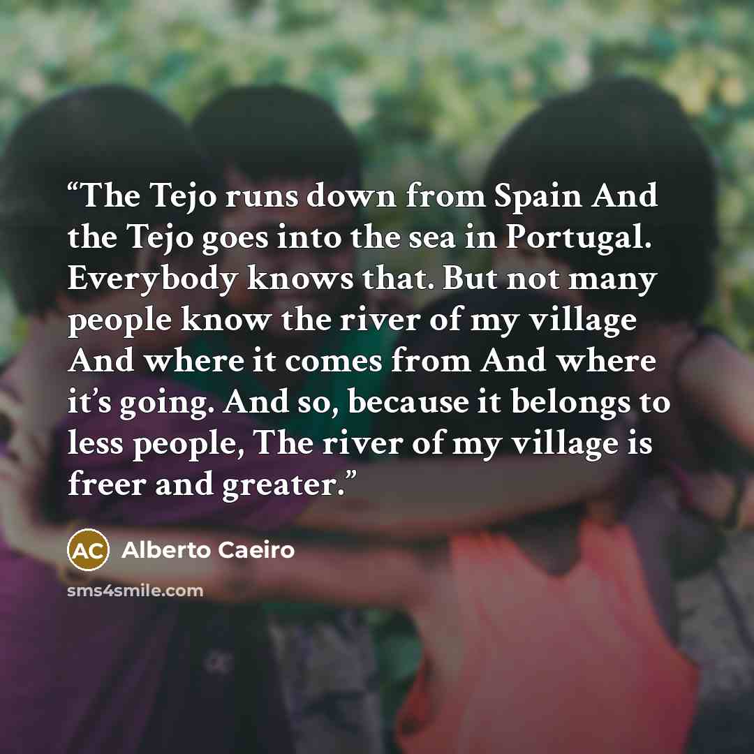 “The Tejo runs down from Spain And the Tejo goes into the sea in Portugal. Everybody knows that. But not many people know the river of my village And where it comes from And where it’s going. And so, because it belongs to less people, The river of my village is freer and greater.” quote by Alberto Caeiro