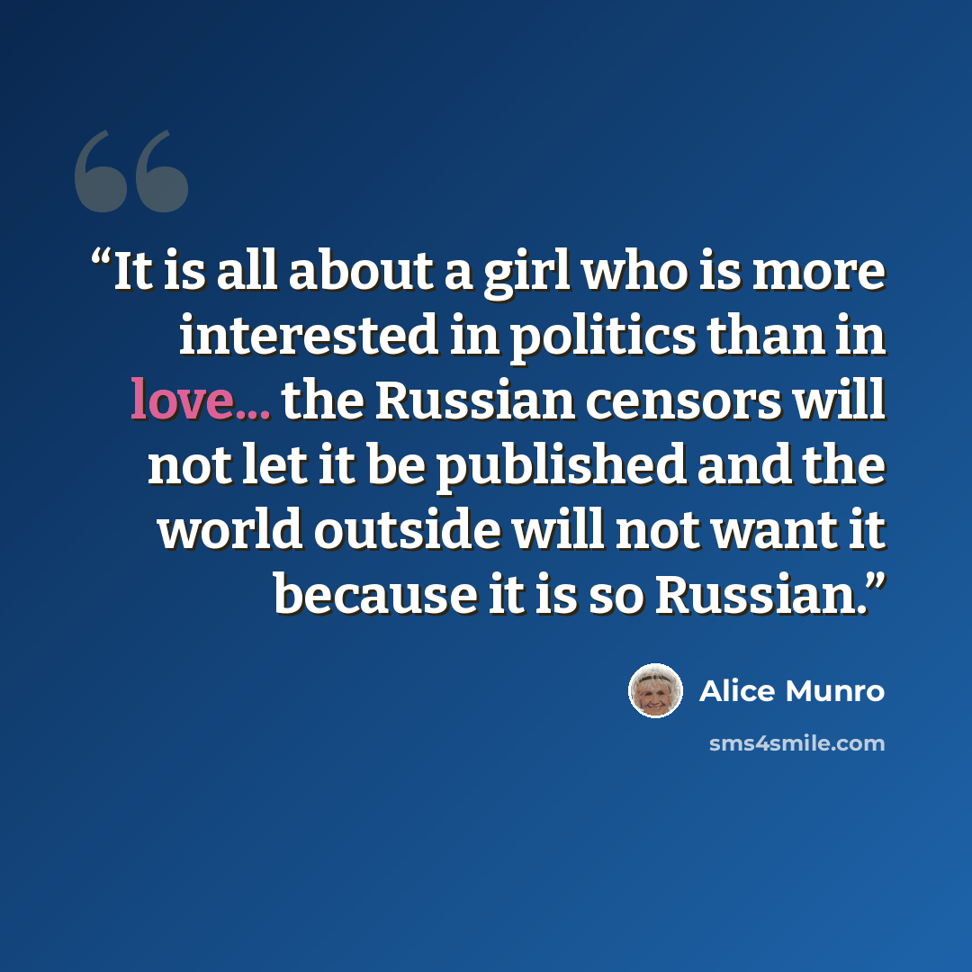 “It is all about a girl who is more interested in politics than in love... the Russian censors will not let it be published and the world outside will not want it because it is so Russian.” quote by Alice Munro