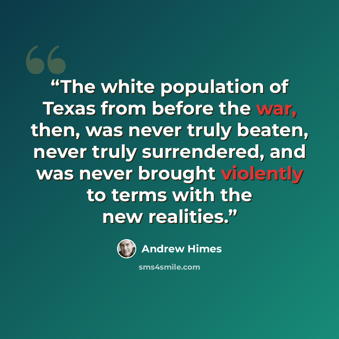 “The white population of Texas from before the war, then, was never truly beaten, never truly surrendered, and was never brought violently to terms with the new realities.” quote by Andrew Himes