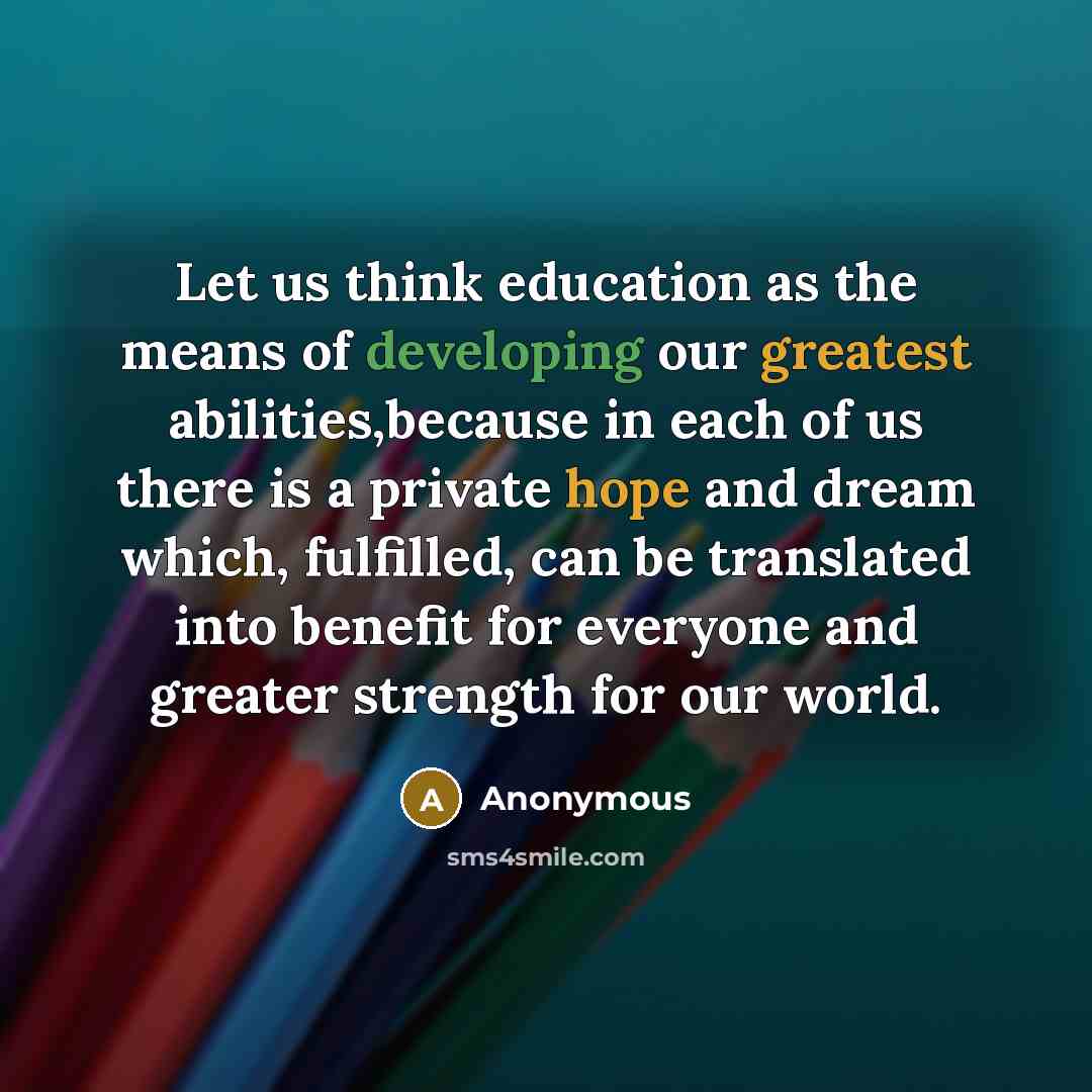 “Let us think education as the means of developing our greatest abilities,because in each of us there is a private hope and dream which, fulfilled, can be translated into benefit for everyone and greater strength for our world.” quote by Anonymous