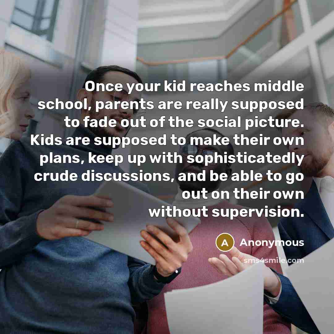 “Once your kid reaches middle school, parents are really supposed to fade out of the social picture. Kids are supposed to make their own plans, keep up with sophisticatedly crude discussions, and be able to go out on their own without supervision.” quote by Anonymous