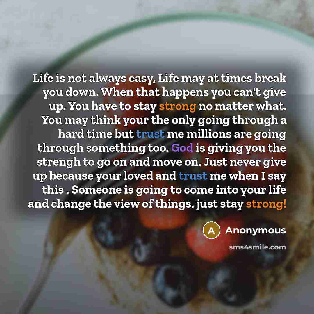 “Life is not always easy, Life may at times break you down. When that happens you can't give up. You have to stay strong no matter what. You may think your the only going through a hard time but trust me millions are going through something too. God is giving you the strengh to go on and move on…” quote by Anonymous