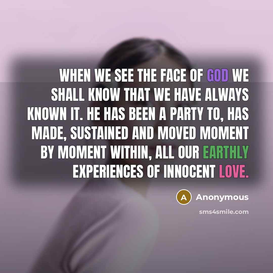 “When we see the face of God we shall know that we have always known it. He has been a party to, has made, sustained and moved moment by moment within, all our earthly experiences of innocent love.” quote by Anonymous