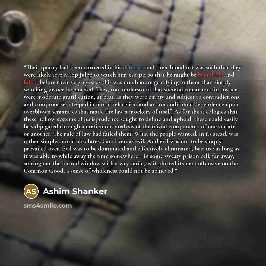 “Their quarry had been cornered in his defenses and their bloodlust was such that they were likely to pay top Julep to watch him escape, so that he might be brutalized and killed before their very eyes, as this was much more gratifying to them than simply watching justice be enacted. They, too…” quote by Ashim Shanker