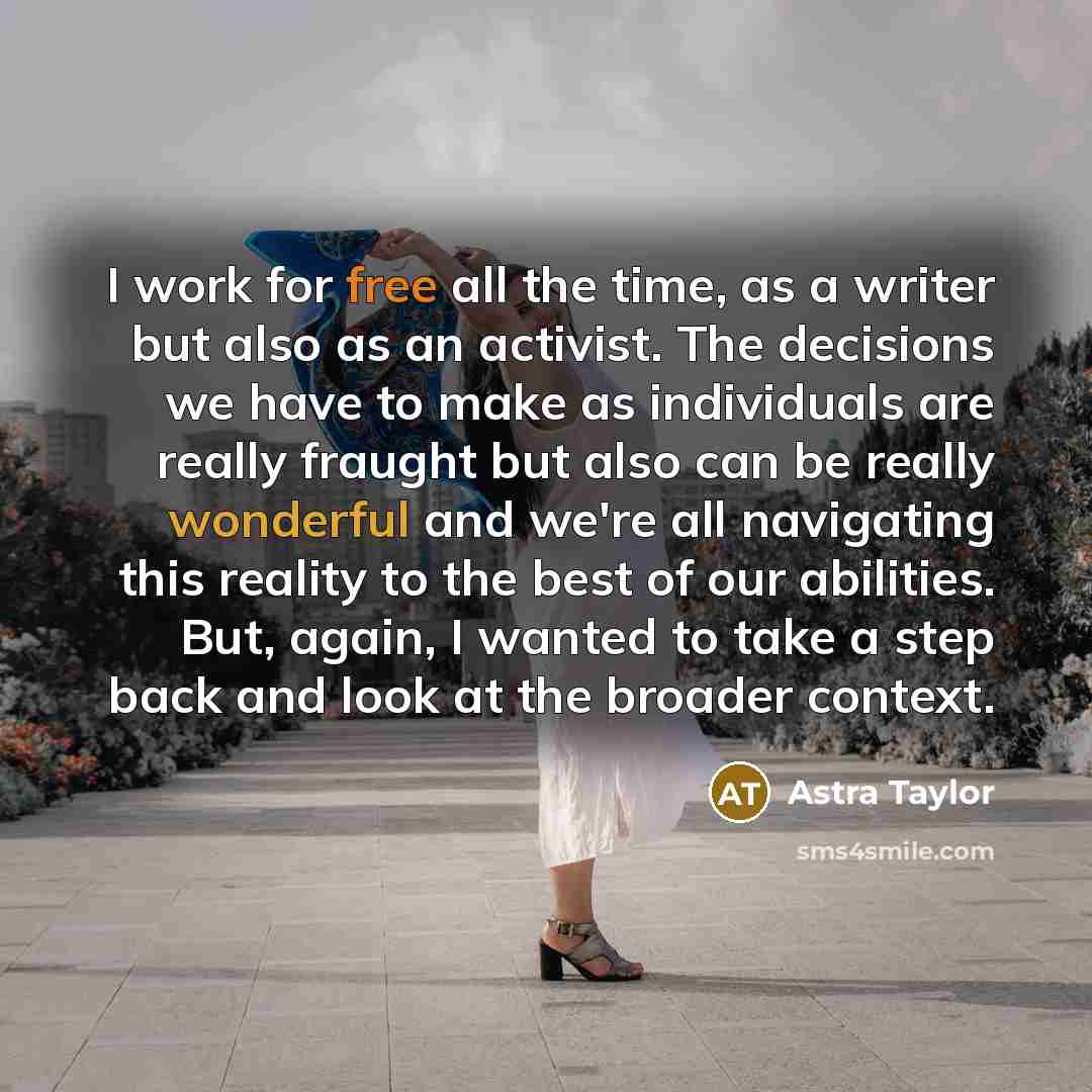 “I work for free all the time, as a writer but also as an activist. The decisions we have to make as individuals are really fraught but also can be really wonderful and we're all navigating this reality to the best of our abilities. But, again, I wanted to take a step back and look at the broader…” quote by Astra Taylor