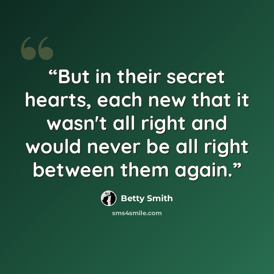 “But in their secret hearts, each new that it wasn't all right and would never be all right between them again.” quote by Betty Smith