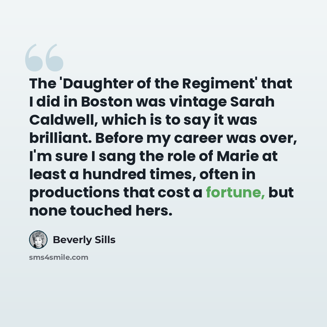 “The 'Daughter of the Regiment' that I did in Boston was vintage Sarah Caldwell, which is to say it was brilliant. Before my career was over, I'm sure I sang the role of Marie at least a hundred times, often in productions that cost a fortune, but none touched hers.” quote by Beverly Sills