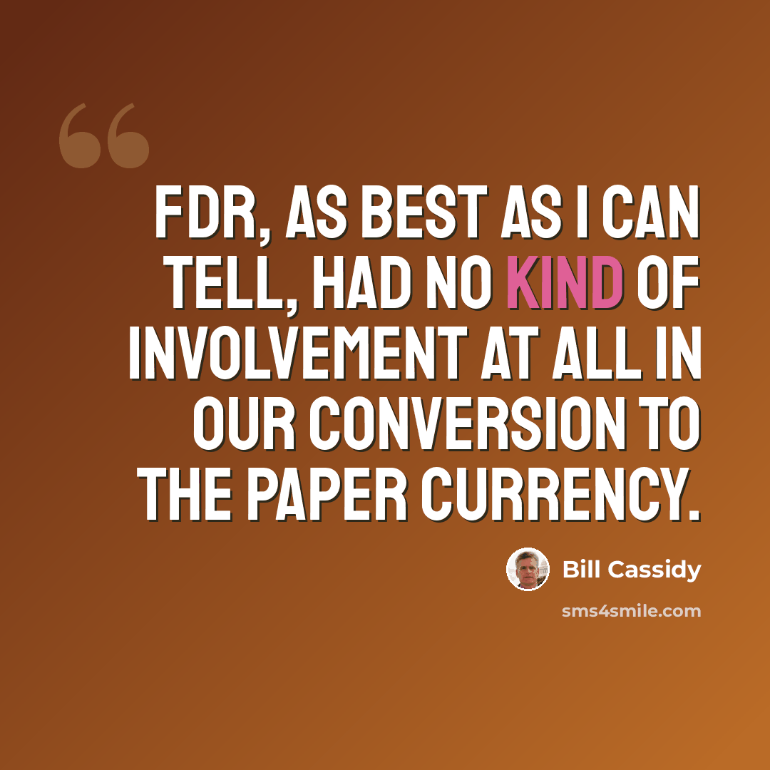 “FDR, as best as I can tell, had no kind of involvement at all in our conversion to the paper currency.” quote by Bill Cassidy