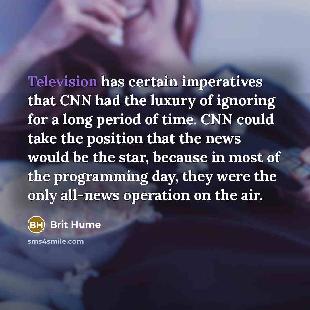 “Television has certain imperatives that CNN had the luxury of ignoring for a long period of time. CNN could take the position that the news would be the star, because in most of the programming day, they were the only all-news operation on the air.” quote by Brit Hume