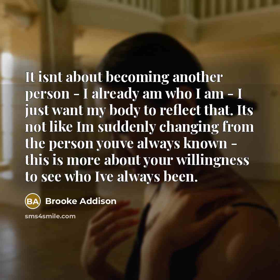 “It isnt about becoming another person - I already am who I am - I just want my body to reflect that. Its not like Im suddenly changing from the person youve always known - this is more about your willingness to see who Ive always been.” quote by Brooke Addison