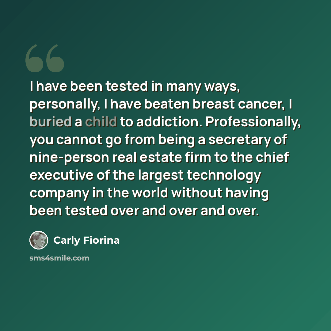 “I have been tested in many ways, personally, I have beaten breast cancer, I buried a child to addiction. Professionally, you cannot go from being a secretary of nine-person real estate firm to the chief executive of the largest technology company in the world without having been tested over and…” quote by Carly Fiorina