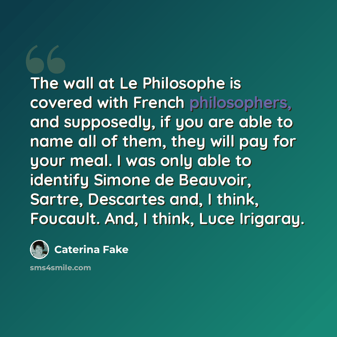 “The wall at Le Philosophe is covered with French philosophers, and supposedly, if you are able to name all of them, they will pay for your meal. I was only able to identify Simone de Beauvoir, Sartre, Descartes and, I think, Foucault. And, I think, Luce Irigaray.” quote by Caterina Fake