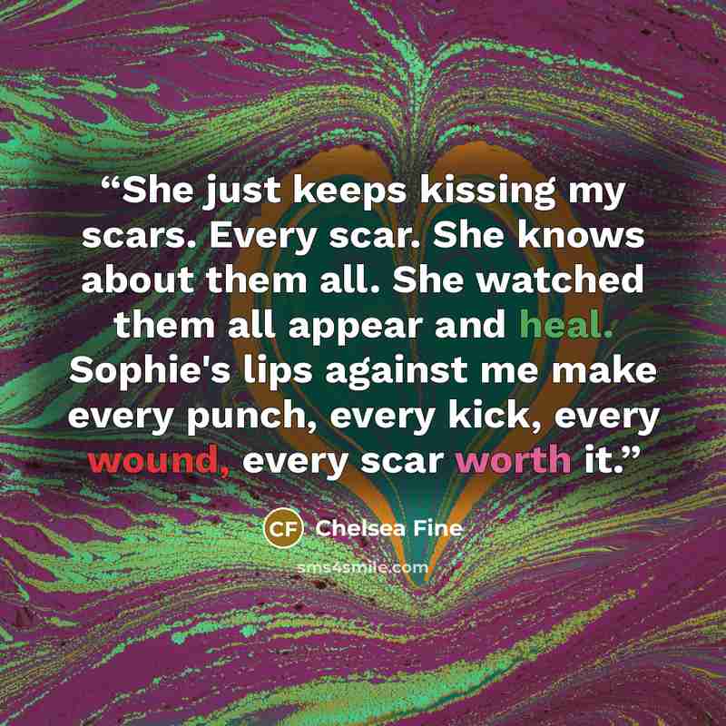 “She just keeps kissing my scars. Every scar. She knows about them all. She watched them all appear and heal. Sophie's lips against me make every punch, every kick, every wound, every scar worth it.” quote by Chelsea Fine