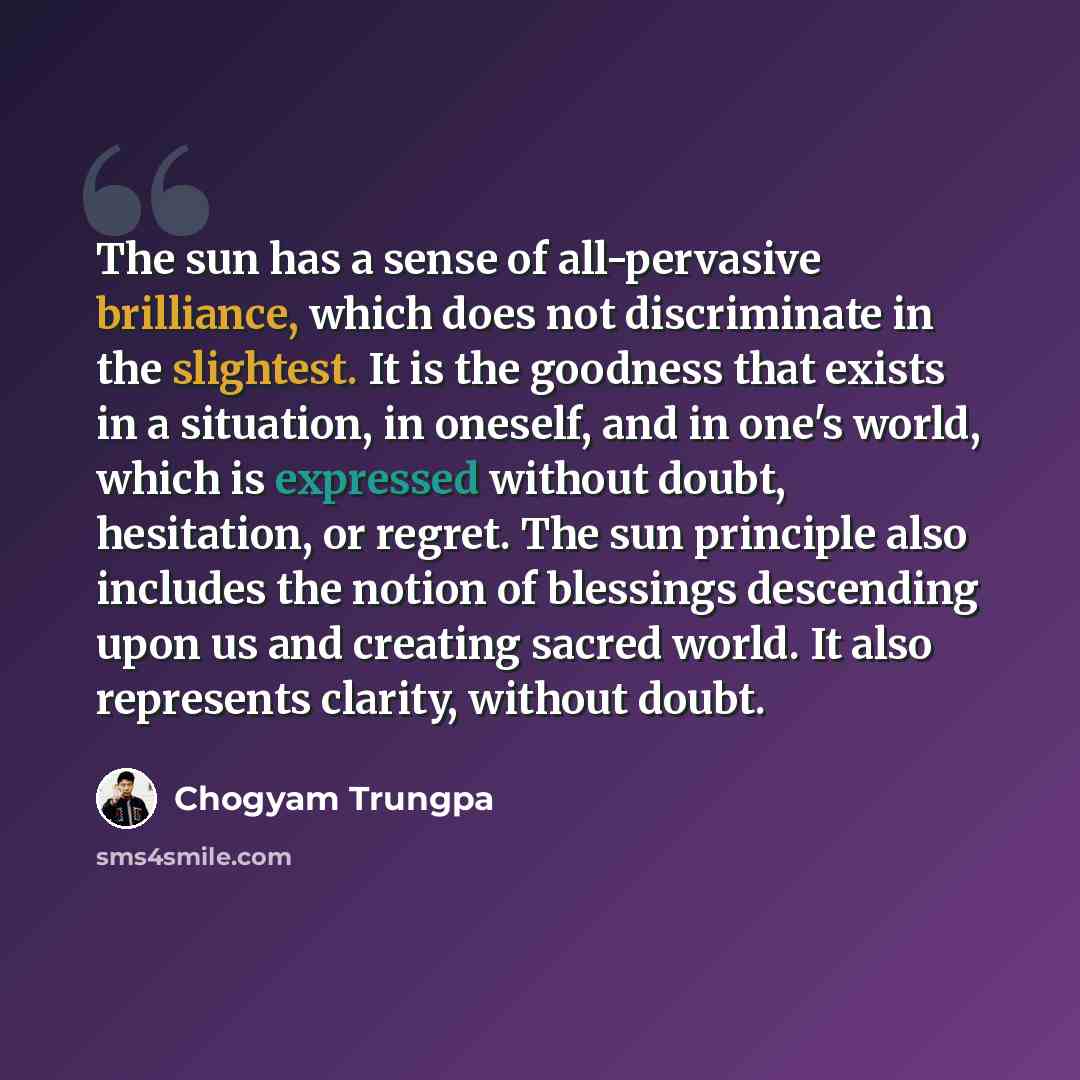 “The sun has a sense of all-pervasive brilliance, which does not discriminate in the slightest. It is the goodness that exists in a situation, in oneself, and in one's world, which is expressed without doubt, hesitation, or regret. The sun principle also includes the notion of blessings descending…” quote by Chogyam Trungpa