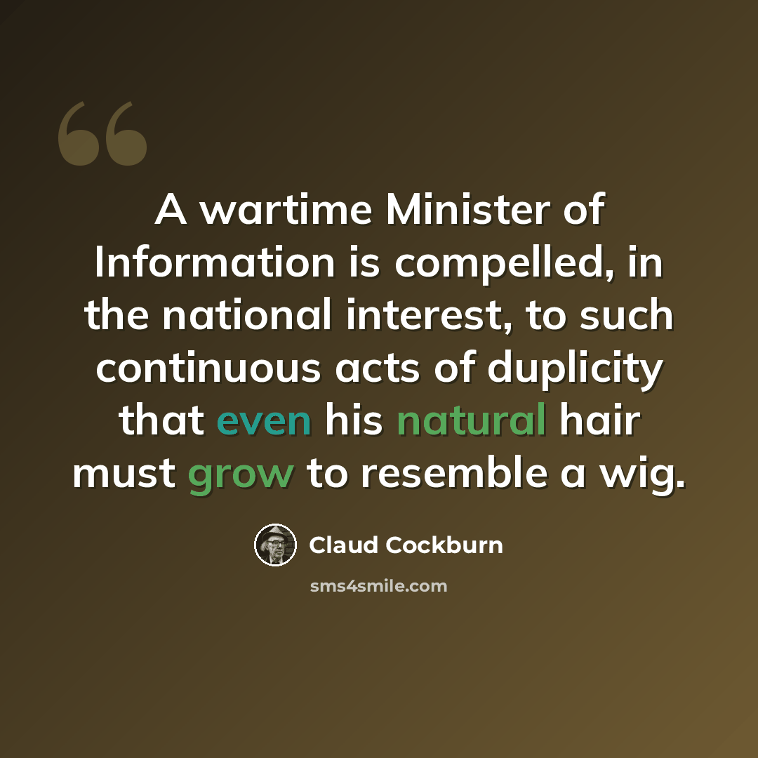 “A wartime Minister of Information is compelled, in the national interest, to such continuous acts of duplicity that even his natural hair must grow to resemble a wig.” quote by Claud Cockburn