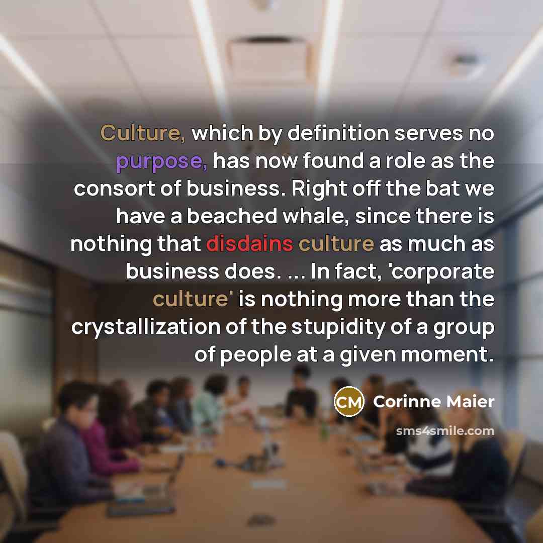 “Culture, which by definition serves no purpose, has now found a role as the consort of business. Right off the bat we have a beached whale, since there is nothing that disdains culture as much as business does. ... In fact, 'corporate culture' is nothing more than the crystallization of the…” quote by Corinne Maier