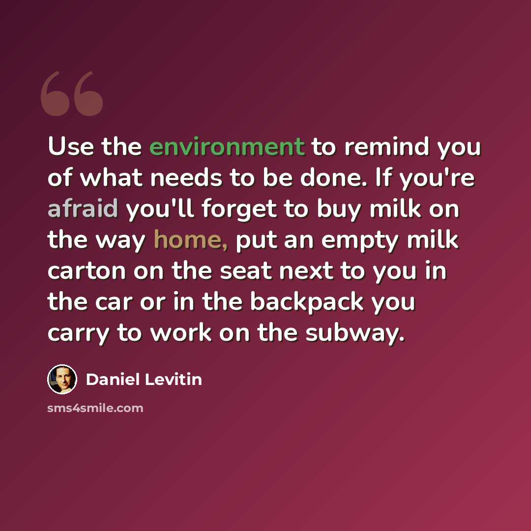 “Use the environment to remind you of what needs to be done. If you're afraid you'll forget to buy milk on the way home, put an empty milk carton on the seat next to you in the car or in the backpack you carry to work on the subway.” quote by Daniel Levitin