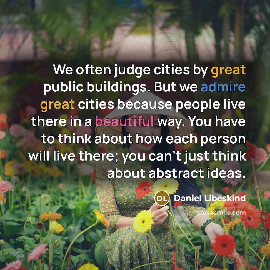 “We often judge cities by great public buildings. But we admire great cities because people live there in a beautiful way. You have to think about how each person will live there; you can't just think about abstract ideas.” quote by Daniel Libeskind