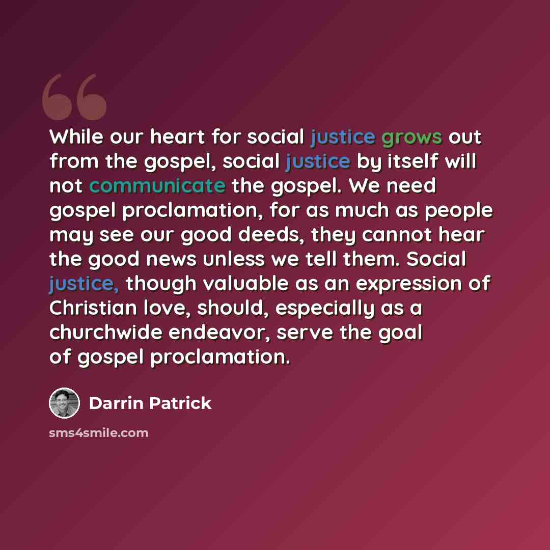 “While our heart for social justice grows out from the gospel, social justice by itself will not communicate the gospel. We need gospel proclamation, for as much as people may see our good deeds, they cannot hear the good news unless we tell them. Social justice, though valuable as an expression of…” quote by Darrin Patrick