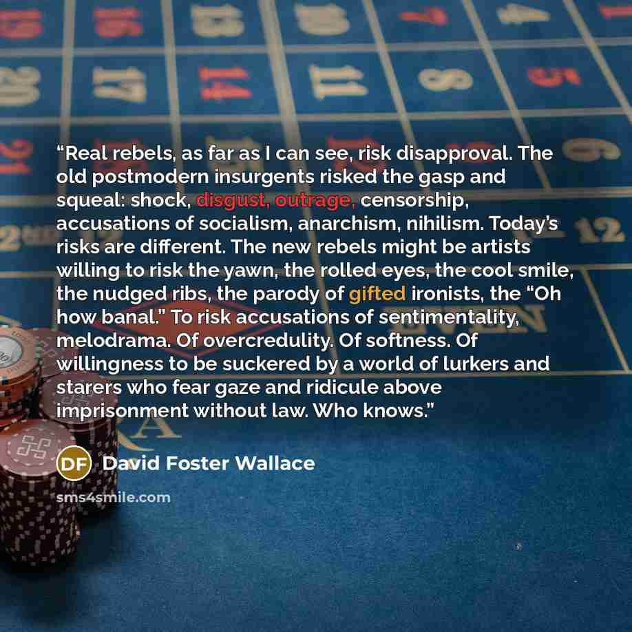 “Real rebels, as far as I can see, risk disapproval. The old postmodern insurgents risked the gasp and squeal: shock, disgust, outrage, censorship, accusations of socialism, anarchism, nihilism. Today’s risks are different. The new rebels might be artists willing to risk the yawn, the rolled eyes…” quote by David Foster Wallace