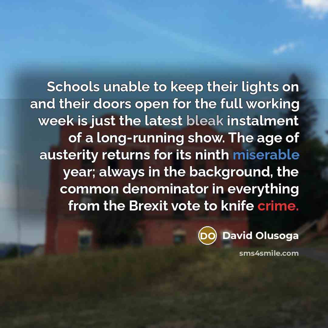 “Schools unable to keep their lights on and their doors open for the full working week is just the latest bleak instalment of a long-running show. The age of austerity returns for its ninth miserable year; always in the background, the common denominator in everything from the Brexit vote to knife…” quote by David Olusoga