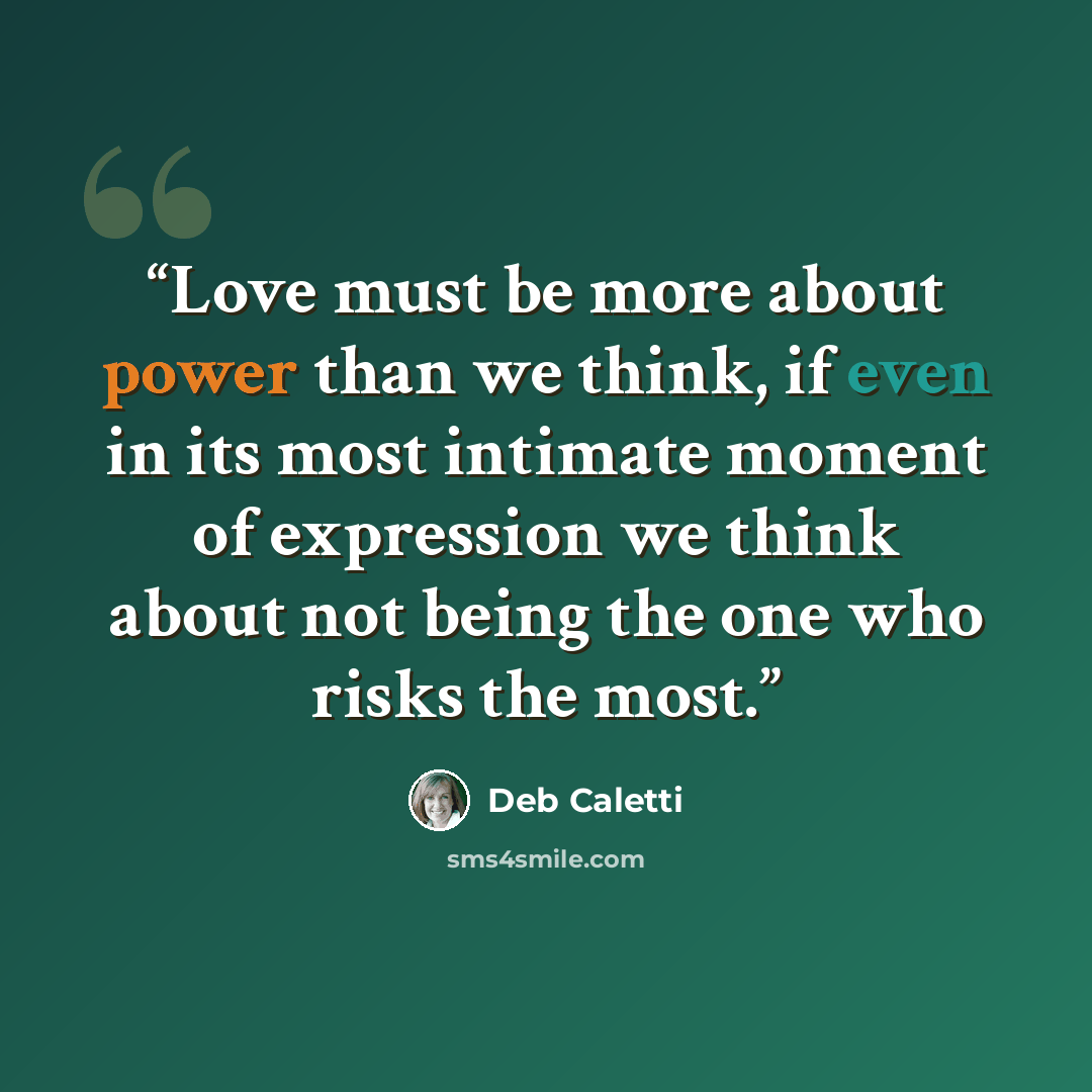 “Love must be more about power than we think, if even in its most intimate moment of expression we think about not being the one who risks the most.” quote by Deb Caletti