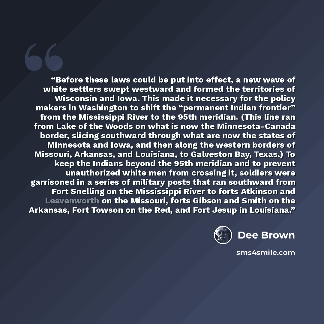 “Before these laws could be put into effect, a new wave of white settlers swept westward and formed the territories of Wisconsin and Iowa. This made it necessary for the policy makers in Washington to shift the “permanent Indian frontier” from the Mississippi River to the 95th meridian. (This line…” quote by Dee Brown