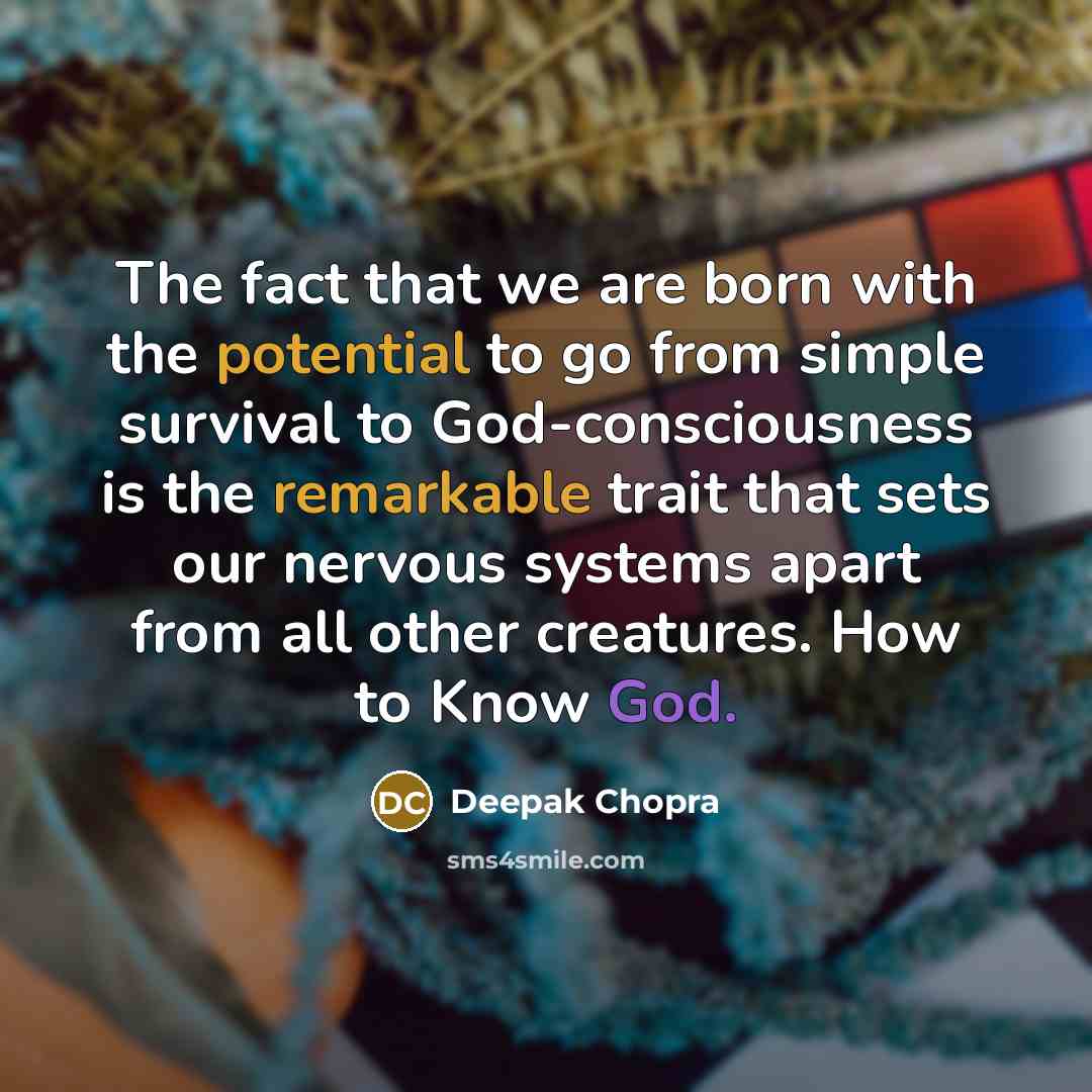 “The fact that we are born with the potential to go from simple survival to God-consciousness is the remarkable trait that sets our nervous systems apart from all other creatures. How to Know God.” quote by Deepak Chopra