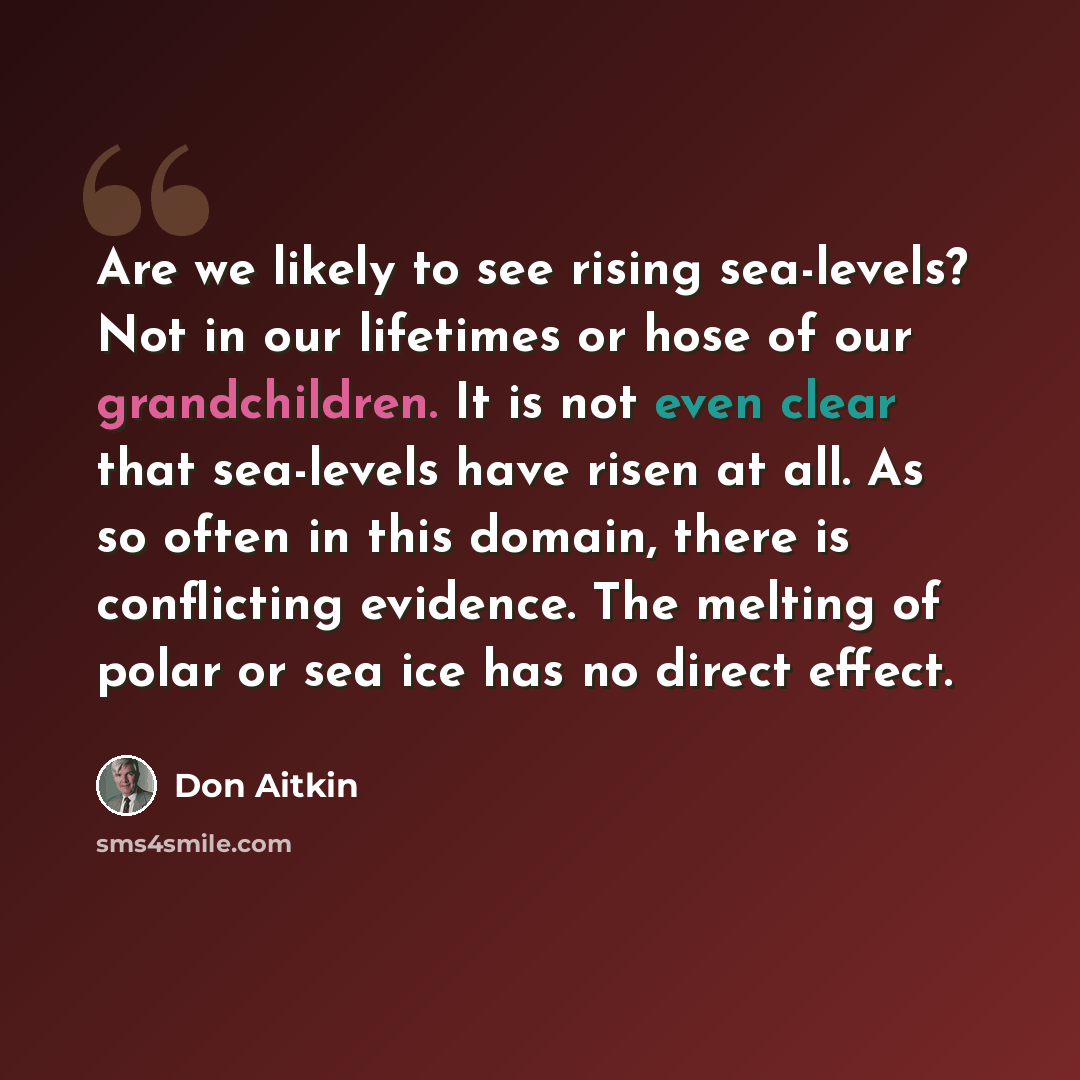 “Are we likely to see rising sea-levels? Not in our lifetimes or hose of our grandchildren. It is not even clear that sea-levels have risen at all. As so often in this domain, there is conflicting evidence. The melting of polar or sea ice has no direct effect.” quote by Don Aitkin