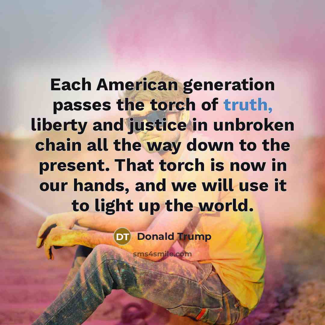 “Each American generation passes the torch of truth, liberty and justice in unbroken chain all the way down to the present. That torch is now in our hands, and we will use it to light up the world.” quote by Donald Trump