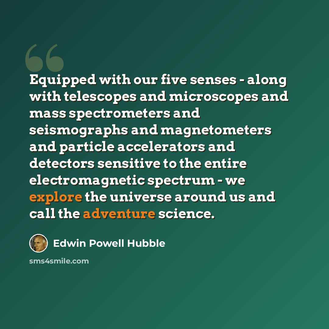 “Equipped with our five senses - along with telescopes and microscopes and mass spectrometers and seismographs and magnetometers and particle accelerators and detectors sensitive to the entire electromagnetic spectrum - we explore the universe around us and call the adventure science.” quote by Edwin Powell Hubble