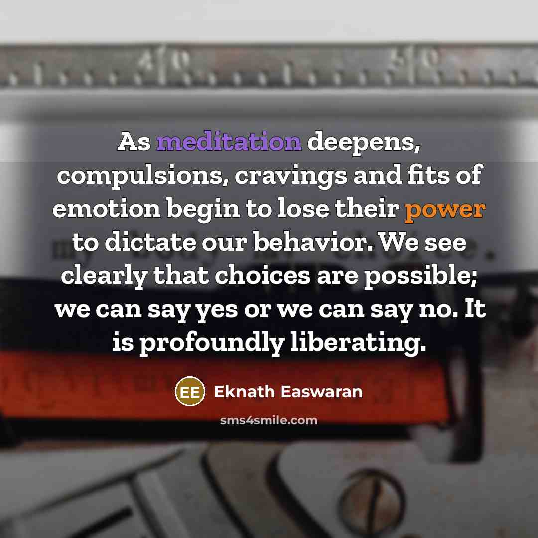 “As meditation deepens, compulsions, cravings and fits of emotion begin to lose their power to dictate our behavior. We see clearly that choices are possible; we can say yes or we can say no. It is profoundly liberating.” quote by Eknath Easwaran