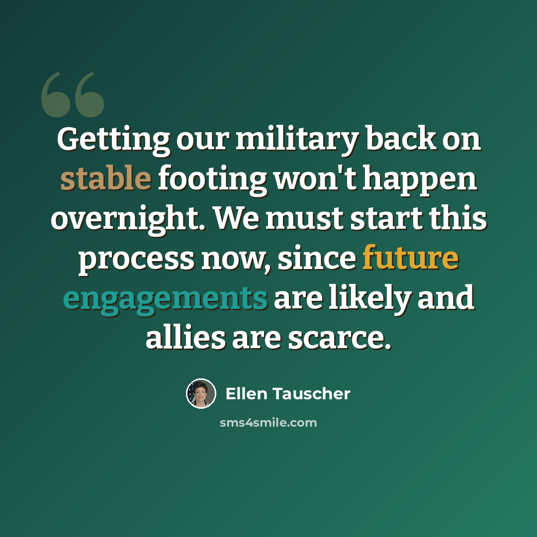 “Getting our military back on stable footing won't happen overnight. We must start this process now, since future engagements are likely and allies are scarce.” quote by Ellen Tauscher