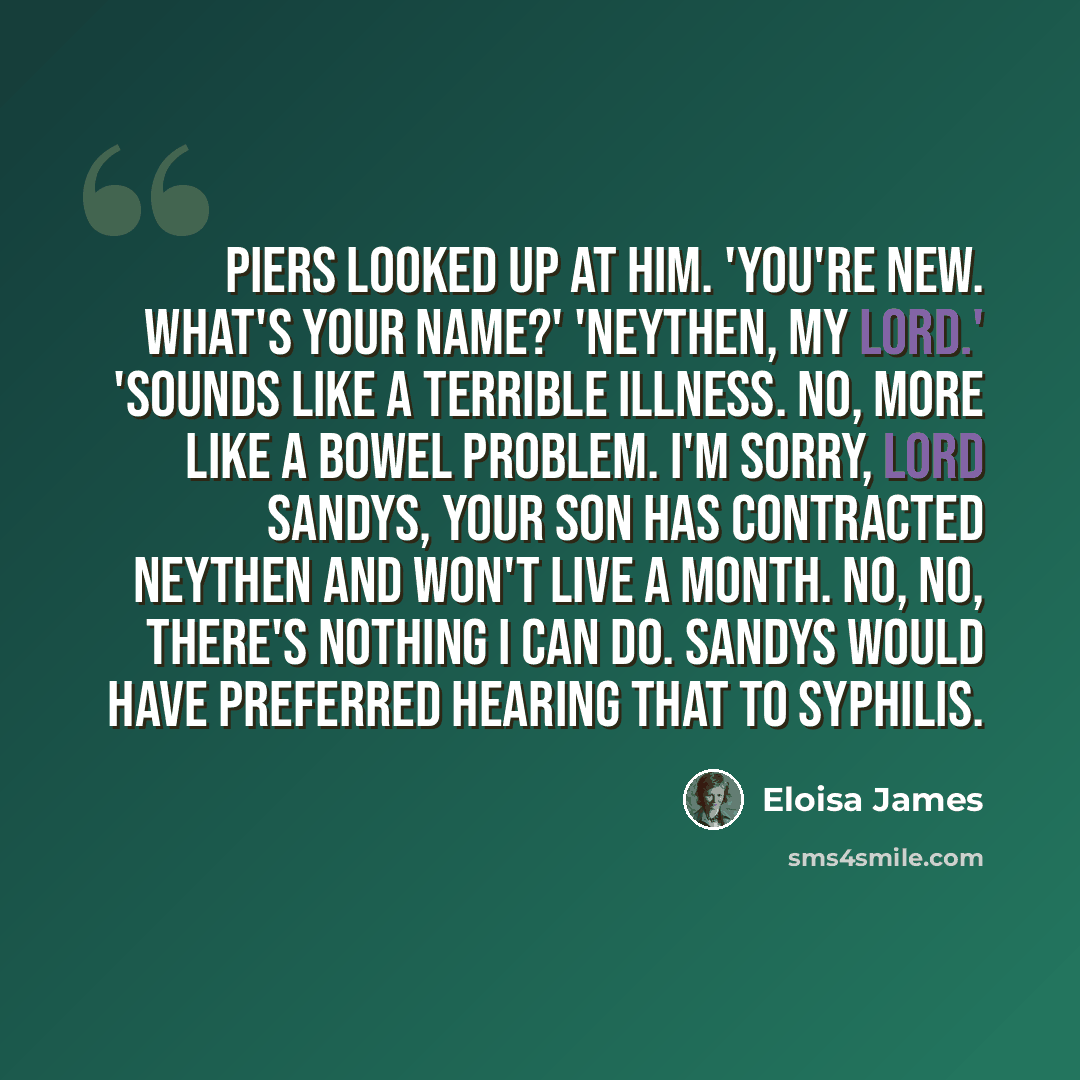 “Piers looked up at him. 'You're new. What's your name?' 'Neythen, my lord.' 'Sounds like a terrible illness. No, more like a bowel problem. I'm sorry, Lord Sandys, your son has contracted neythen and won't live a month. No, no, there's nothing I can do. Sandys would have preferred hearing that to…” quote by Eloisa James