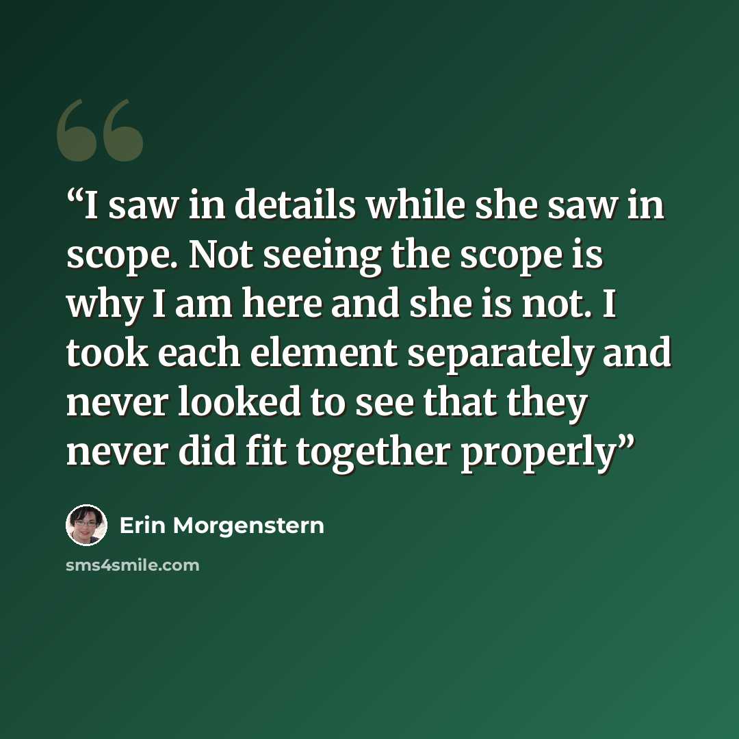“I saw in details while she saw in scope. Not seeing the scope is why I am here and she is not. I took each element separately and never looked to see that they never did fit together properly” quote by Erin Morgenstern
