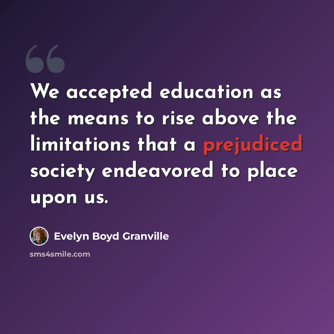 “We accepted education as the means to rise above the limitations that a prejudiced society endeavored to place upon us.” quote by Evelyn Boyd Granville