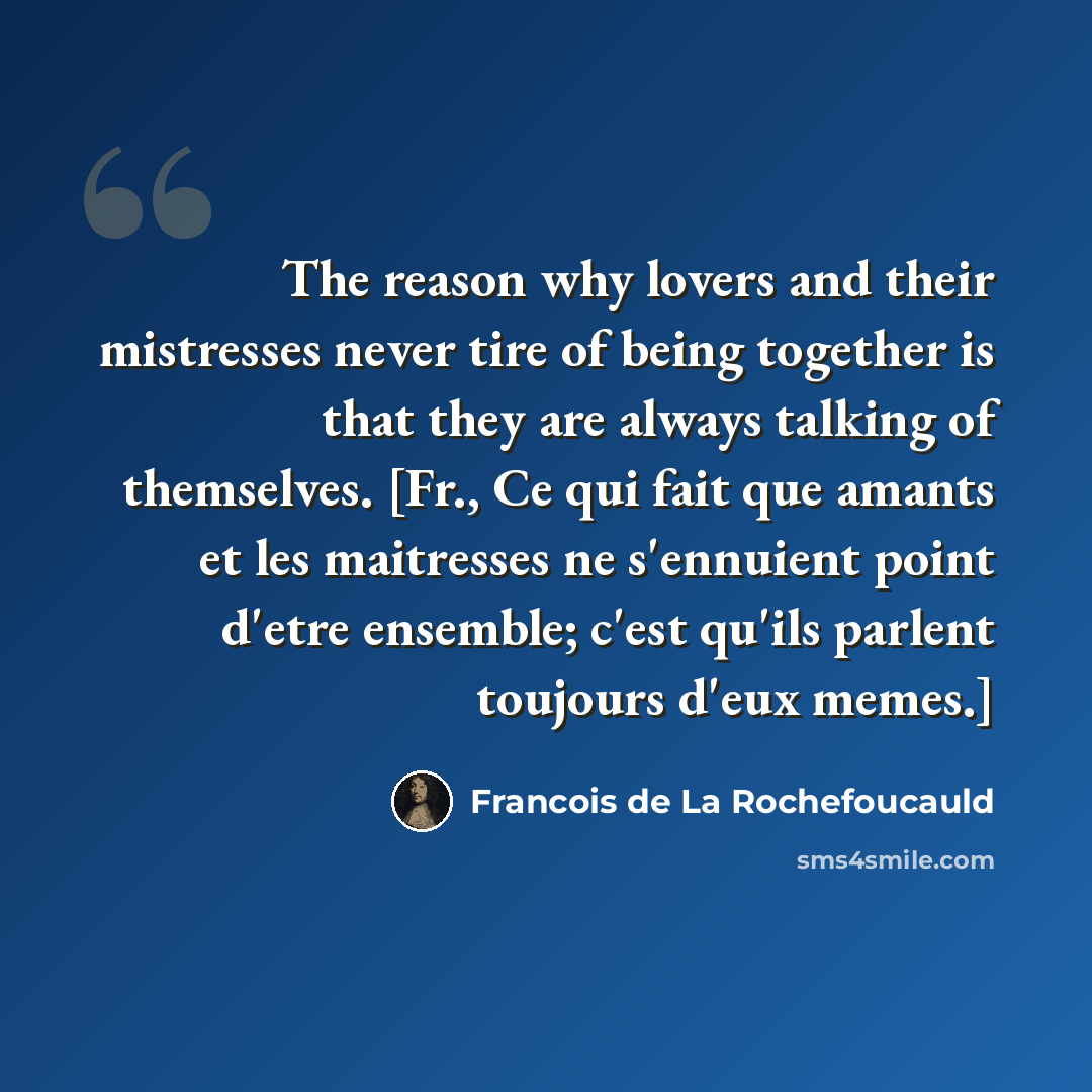 “The reason why lovers and their mistresses never tire of being together is that they are always talking of themselves. [Fr., Ce qui fait que amants et les maitresses ne s'ennuient point d'etre ensemble; c'est qu'ils parlent toujours d'eux memes.]” quote by Francois de La Rochefoucauld