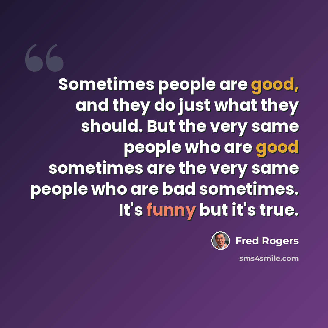 “Sometimes people are good, and they do just what they should. But the very same people who are good sometimes are the very same people who are bad sometimes. It's funny but it's true.” quote by Fred Rogers