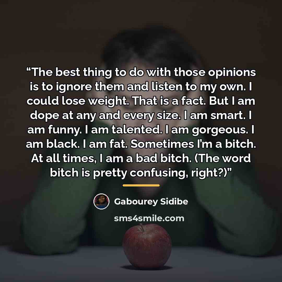 “The best thing to do with those opinions is to ignore them and listen to my own. I could lose weight. That is a fact. But I am dope at any and every size. I am smart. I am funny. I am talented. I am gorgeous. I am black. I am fat. Sometimes I’m a bitch. At all times, I am a bad bitch. (The word…” quote by Gabourey Sidibe
