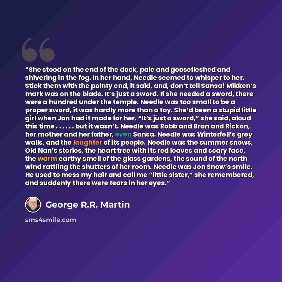 “She stood on the end of the dock, pale and goosefleshed and shivering in the fog. In her hand, Needle seemed to whisper to her. Stick them with the pointy end, it said, and, don’t tell Sansa! Mikken’s mark was on the blade. It’s just a sword. If she needed a sword, there were a hundred under the…” quote by George R.R. Martin