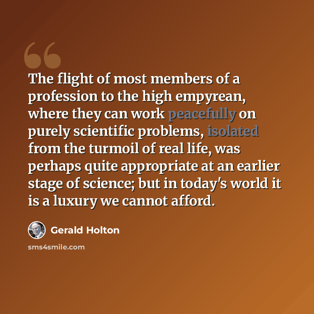 “The flight of most members of a profession to the high empyrean, where they can work peacefully on purely scientific problems, isolated from the turmoil of real life, was perhaps quite appropriate at an earlier stage of science; but in today's world it is a luxury we cannot afford.” quote by Gerald Holton