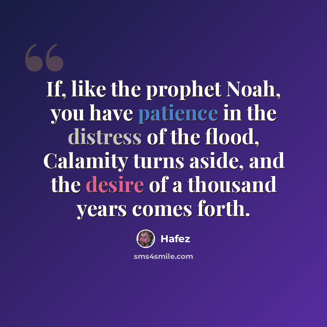 “If, like the prophet Noah, you have patience in the distress of the flood, Calamity turns aside, and the desire of a thousand years comes forth.” quote by Hafez