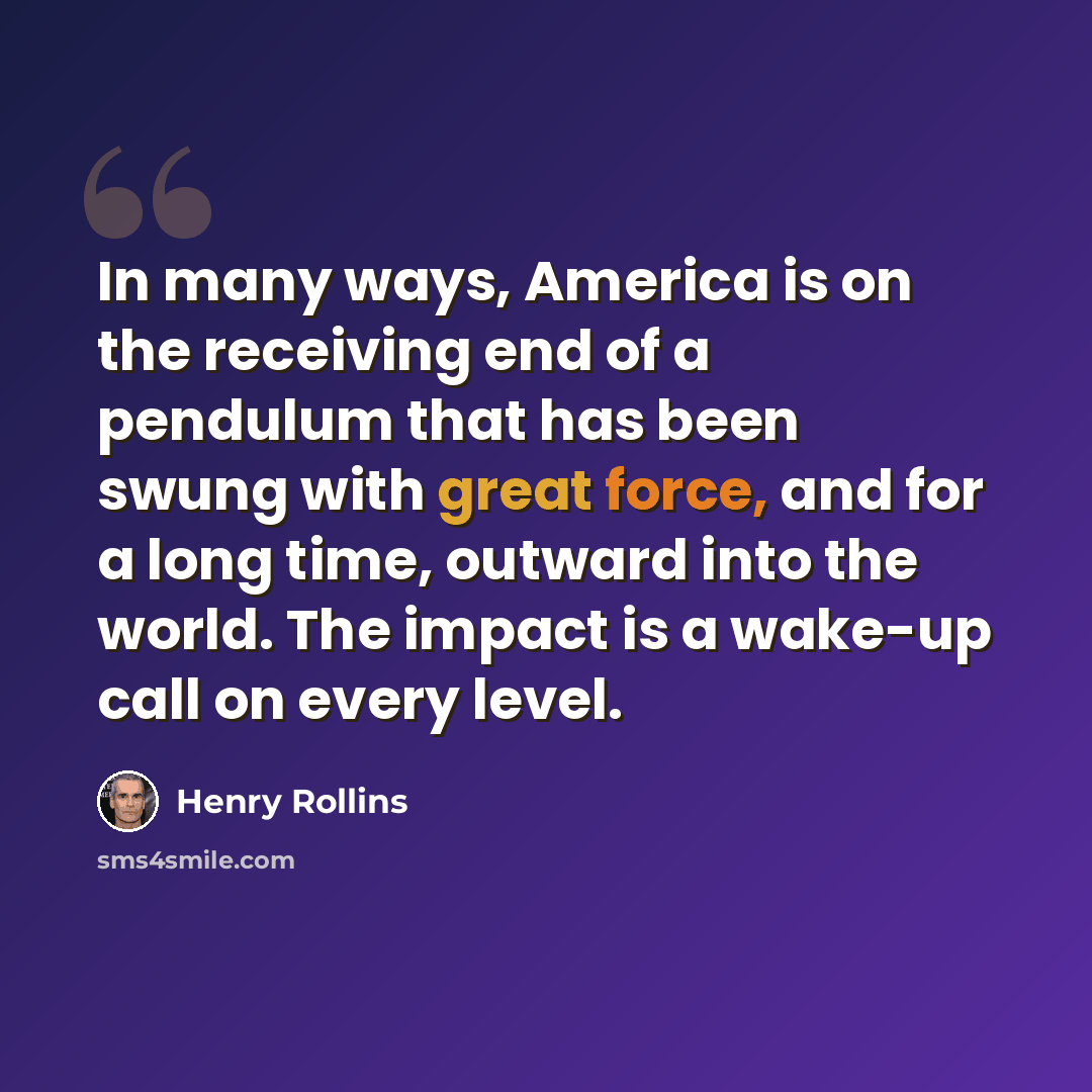 “In many ways, America is on the receiving end of a pendulum that has been swung with great force, and for a long time, outward into the world. The impact is a wake-up call on every level.” quote by Henry Rollins
