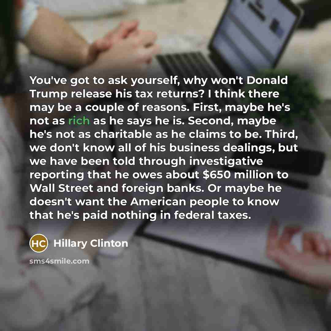 “You've got to ask yourself, why won't Donald Trump release his tax returns? I think there may be a couple of reasons. First, maybe he's not as rich as he says he is. Second, maybe he's not as charitable as he claims to be. Third, we don't know all of his business dealings, but we have been told…” quote by Hillary Clinton