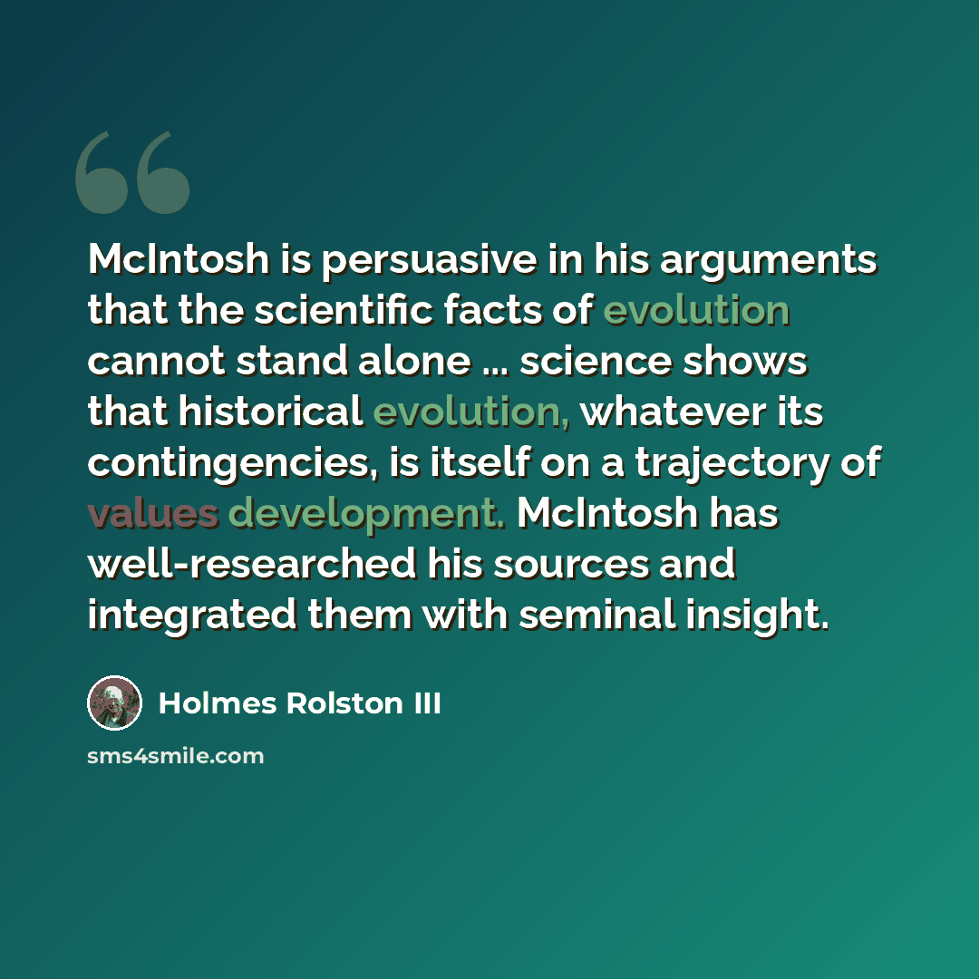 “McIntosh is persuasive in his arguments that the scientific facts of evolution cannot stand alone ... science shows that historical evolution, whatever its contingencies, is itself on a trajectory of values development. McIntosh has well-researched his sources and integrated them with seminal…” quote by Holmes Rolston III