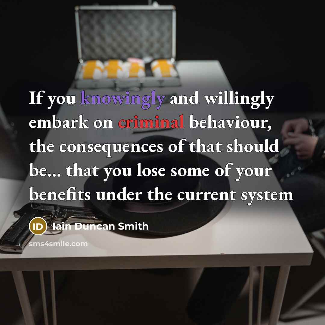 “If you knowingly and willingly embark on criminal behaviour, the consequences of that should be... that you lose some of your benefits under the current system” quote by Iain Duncan Smith