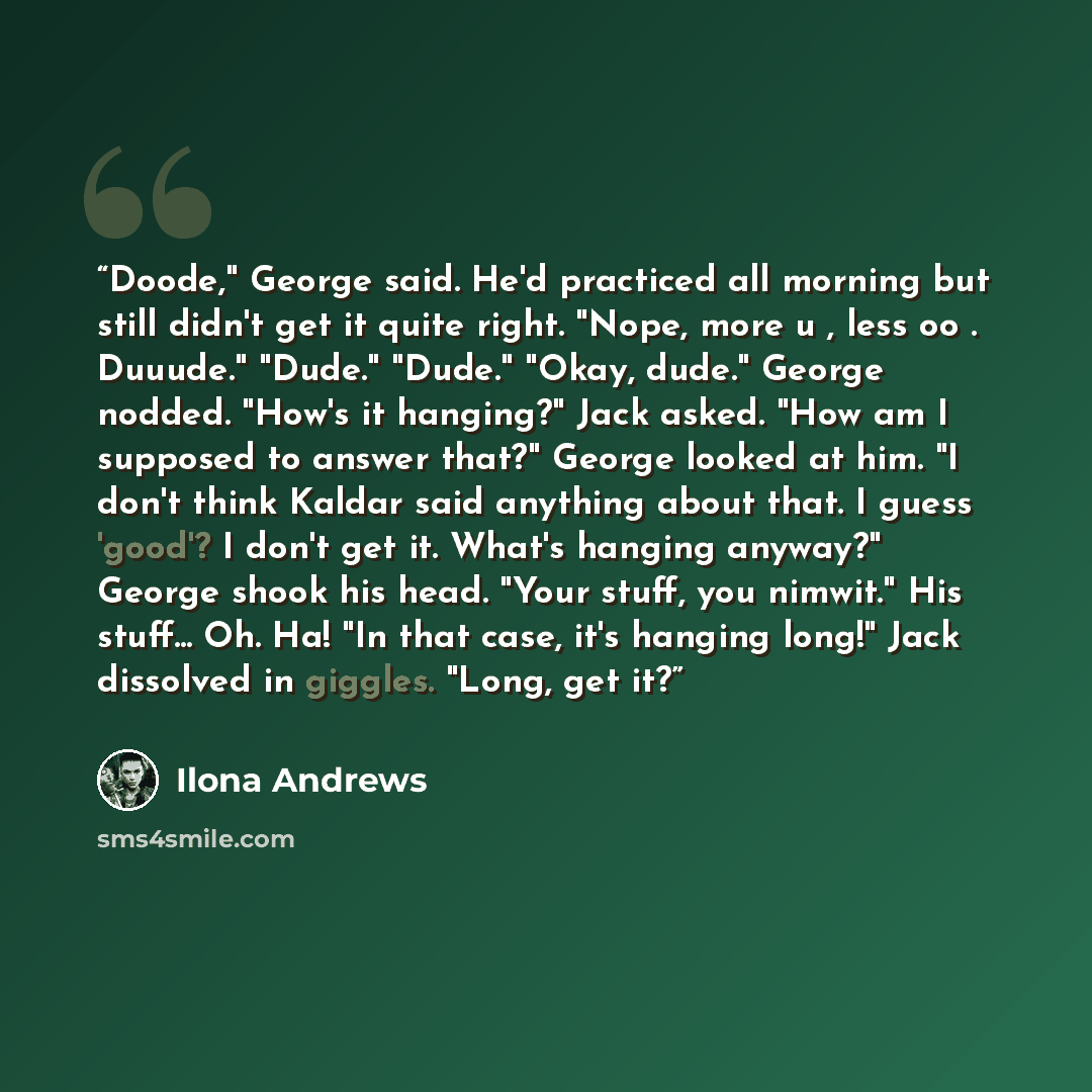 “Doode," George said. He'd practiced all morning but still didn't get it quite right. "Nope, more u , less oo . Duuude." "Dude." "Dude." "Okay, dude." George nodded. "How's it hanging?" Jack asked. "How am I supposed to answer that?" George looked at him. "I don't think Kaldar said anything about…” quote by Ilona Andrews
