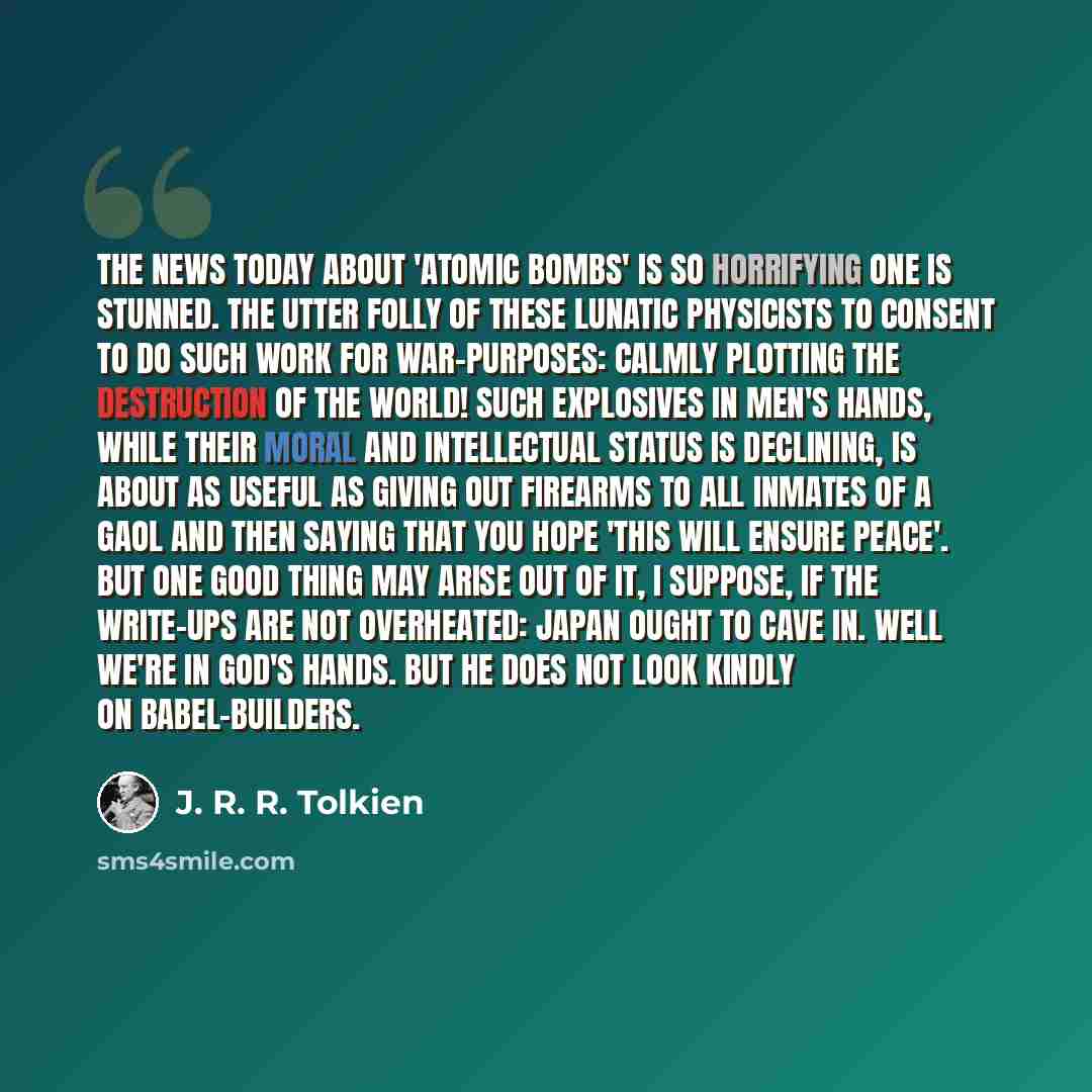 “The news today about 'Atomic bombs' is so horrifying one is stunned. The utter folly of these lunatic physicists to consent to do such work for war-purposes: calmly plotting the destruction of the world! Such explosives in men's hands, while their moral and intellectual status is declining, is…” quote by J. R. R. Tolkien